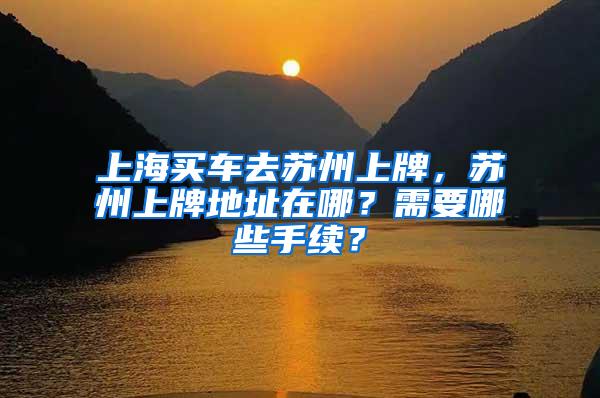 上海买车去苏州上牌，苏州上牌地址在哪？需要哪些手续？