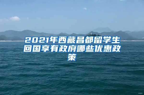 2021年西藏昌都留学生回国享有政府哪些优惠政策