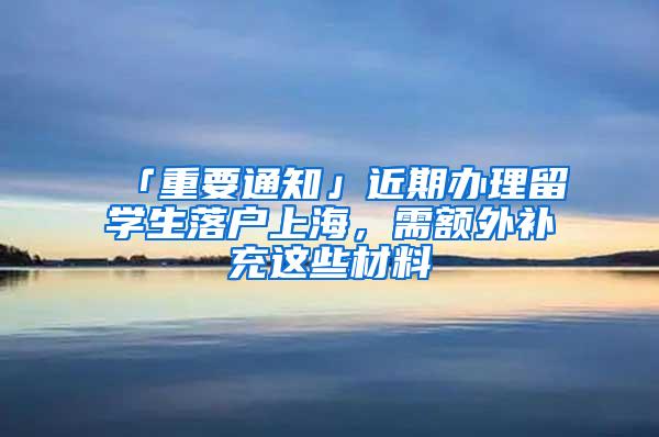 「重要通知」近期办理留学生落户上海，需额外补充这些材料→