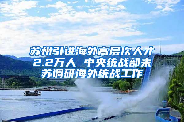 苏州引进海外高层次人才2.2万人 中央统战部来苏调研海外统战工作