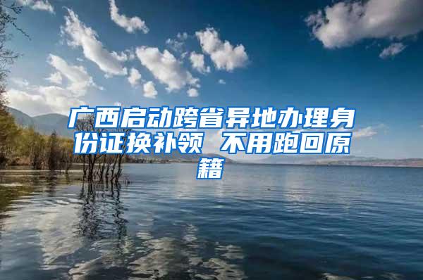 广西启动跨省异地办理身份证换补领 不用跑回原籍