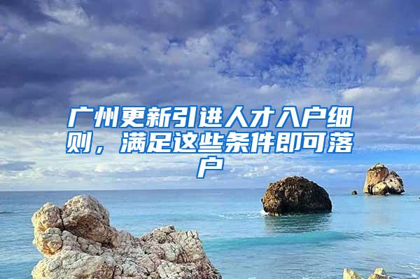 广州更新引进人才入户细则，满足这些条件即可落户