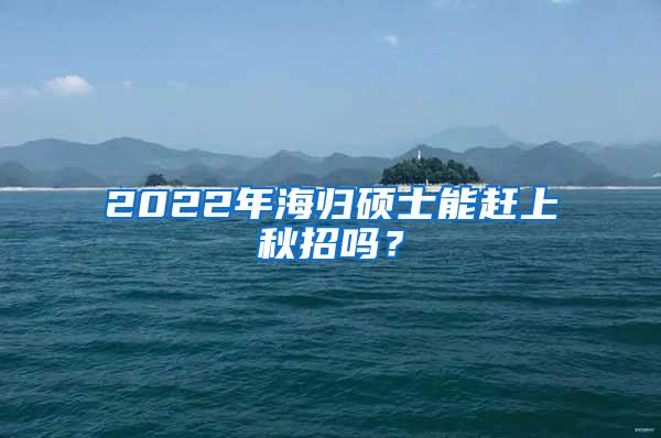 2022年海归硕士能赶上秋招吗？