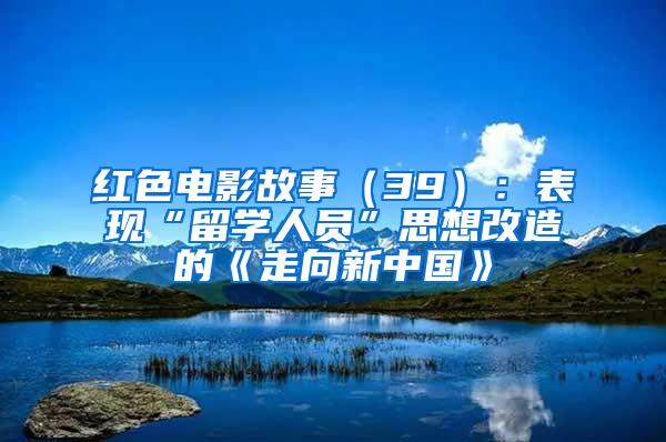 红色电影故事（39）：表现“留学人员”思想改造的《走向新中国》