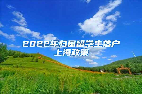 2022年归国留学生落户上海政策