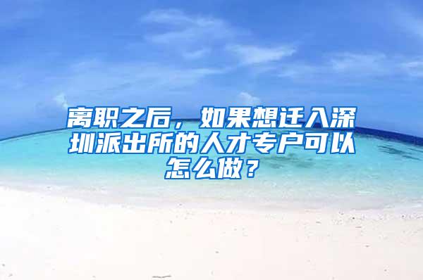 离职之后，如果想迁入深圳派出所的人才专户可以怎么做？