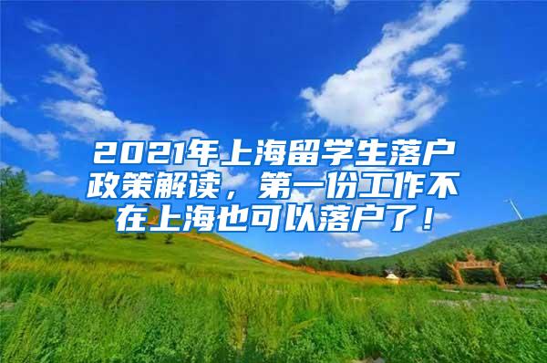 2021年上海留学生落户政策解读，第一份工作不在上海也可以落户了！