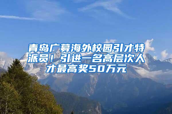 青岛广募海外校园引才特派员！引进一名高层次人才最高奖50万元