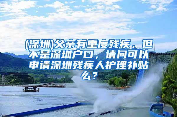 (深圳)父亲有重度残疾，但不是深圳户口，请问可以申请深圳残疾人护理补贴么？