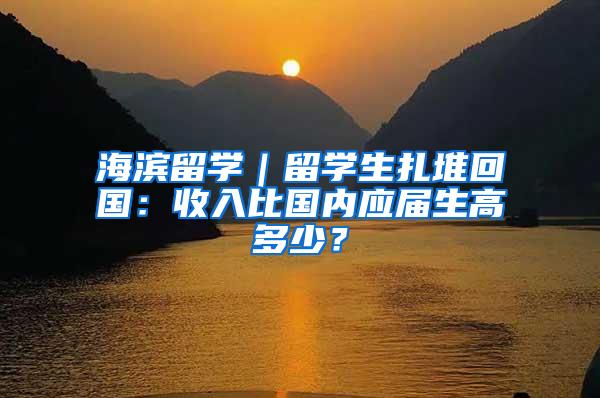 海滨留学｜留学生扎堆回国：收入比国内应届生高多少？