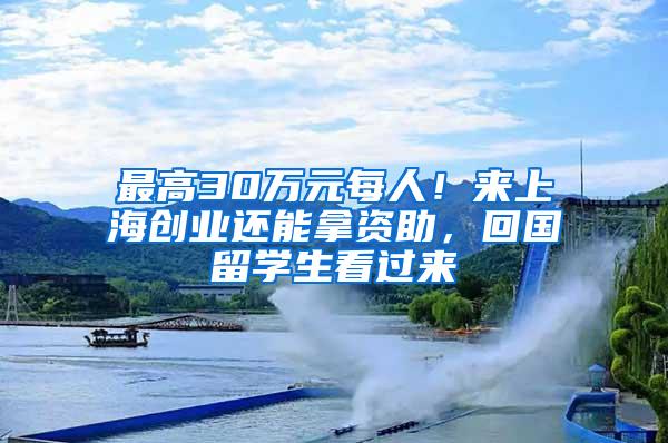 最高30万元每人！来上海创业还能拿资助，回国留学生看过来