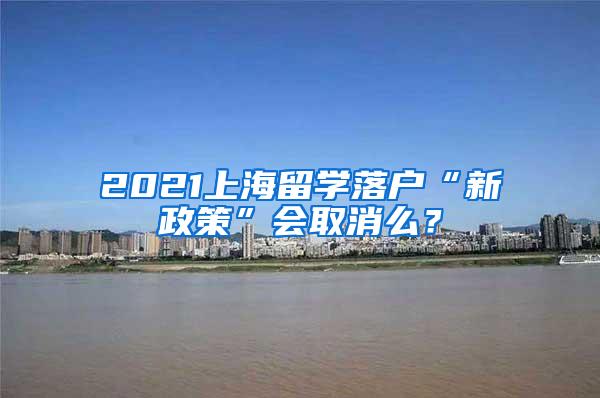 2021上海留学落户“新政策”会取消么？