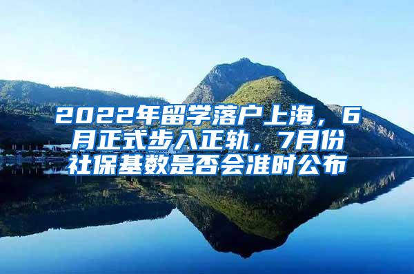 2022年留学落户上海，6月正式步入正轨，7月份社保基数是否会准时公布