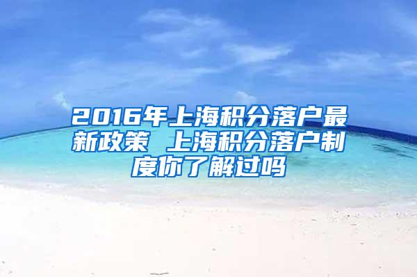 2016年上海积分落户最新政策 上海积分落户制度你了解过吗