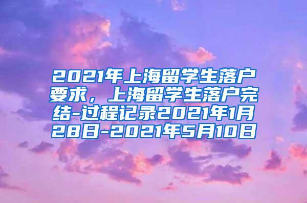 2021年上海留学生落户要求，上海留学生落户完结-过程记录2021年1月28日-2021年5月10日