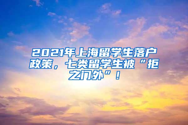 2021年上海留学生落户政策，七类留学生被“拒之门外”!