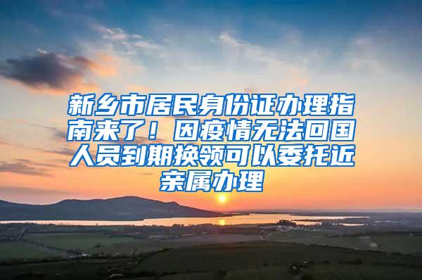 新乡市居民身份证办理指南来了！因疫情无法回国人员到期换领可以委托近亲属办理