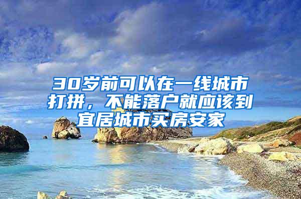 30岁前可以在一线城市打拼，不能落户就应该到宜居城市买房安家