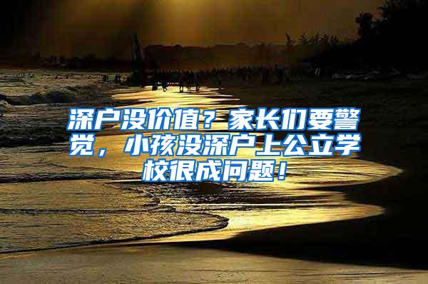 深户没价值？家长们要警觉，小孩没深户上公立学校很成问题！