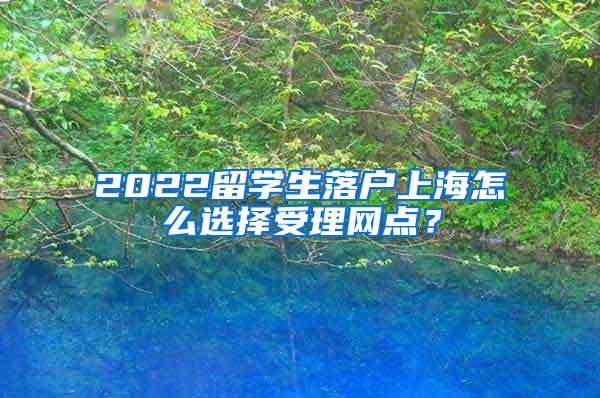 2022留学生落户上海怎么选择受理网点？