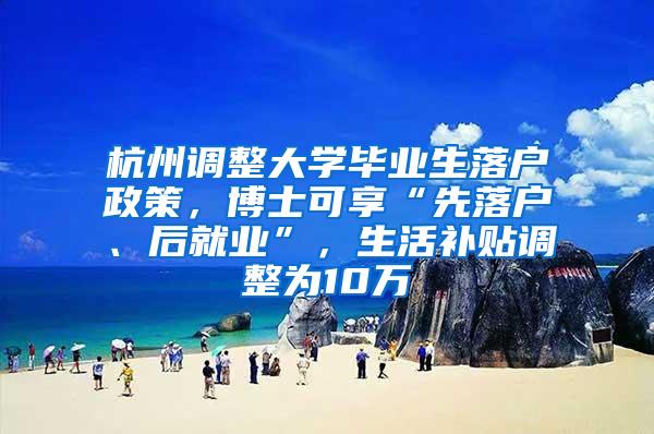 杭州调整大学毕业生落户政策，博士可享“先落户、后就业”，生活补贴调整为10万