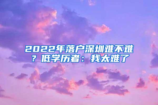 2022年落户深圳难不难？低学历者：我太难了