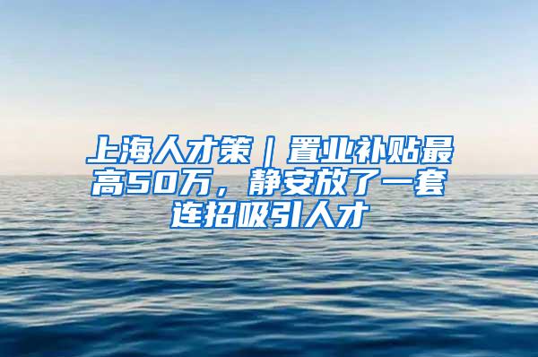 上海人才策｜置业补贴最高50万，静安放了一套连招吸引人才