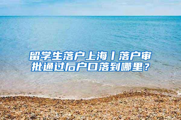 留学生落户上海丨落户审批通过后户口落到哪里？