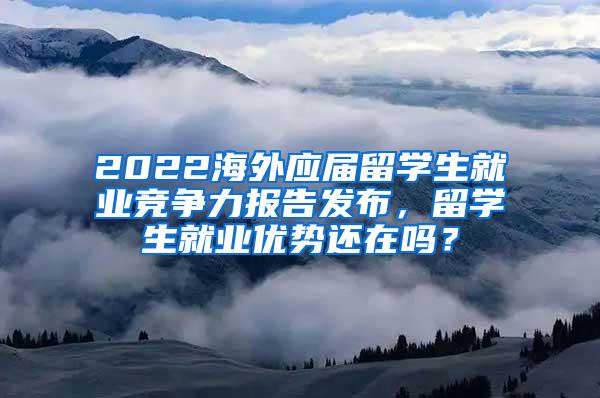 2022海外应届留学生就业竞争力报告发布，留学生就业优势还在吗？