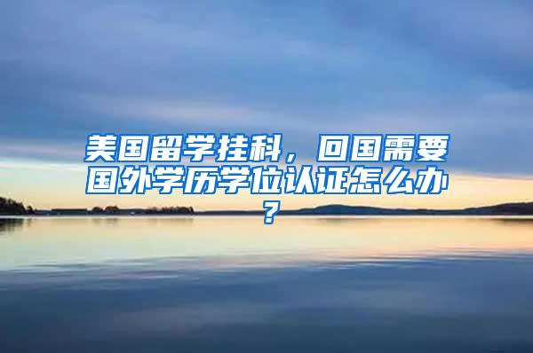 美国留学挂科，回国需要国外学历学位认证怎么办？