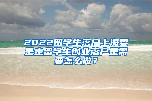 2022留学生落户上海要是走留学生创业落户是需要怎么做？