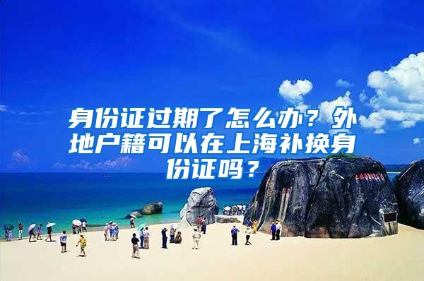 身份证过期了怎么办？外地户籍可以在上海补换身份证吗？