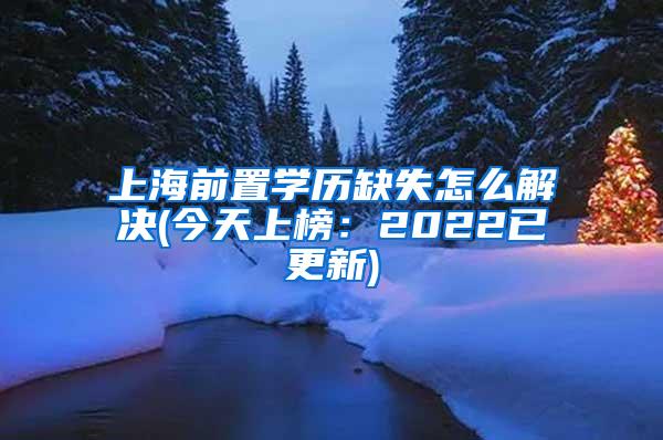 上海前置学历缺失怎么解决(今天上榜：2022已更新)