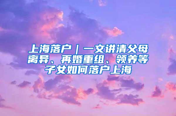 上海落户｜一文讲清父母离异、再婚重组、领养等子女如何落户上海