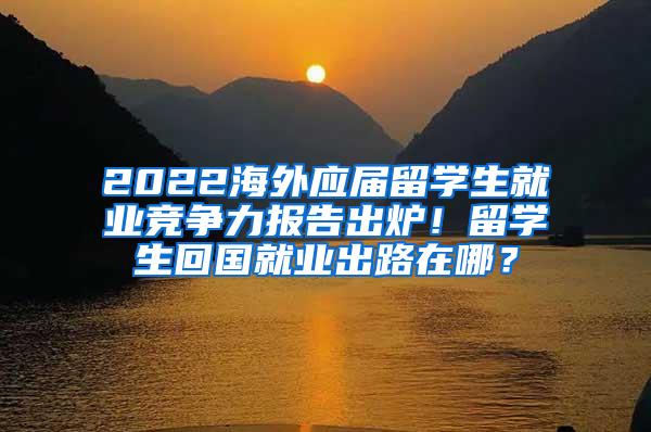 2022海外应届留学生就业竞争力报告出炉！留学生回国就业出路在哪？