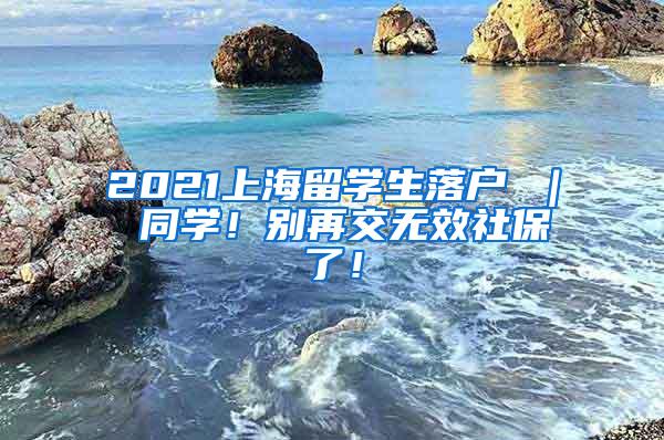 2021上海留学生落户 ｜ 同学！别再交无效社保了！