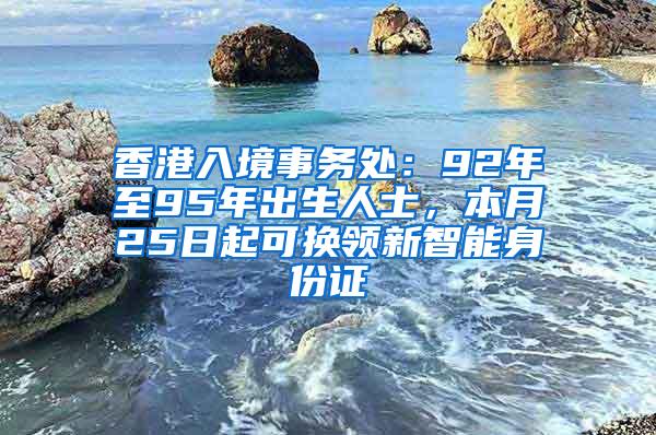 香港入境事务处：92年至95年出生人士，本月25日起可换领新智能身份证