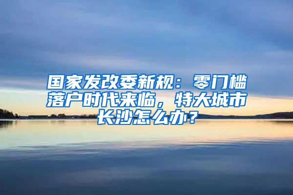 国家发改委新规：零门槛落户时代来临，特大城市长沙怎么办？