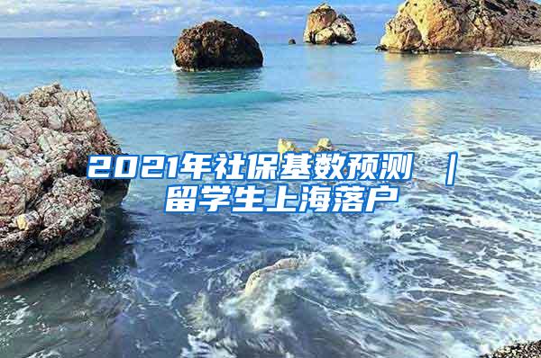 2021年社保基数预测 ｜ 留学生上海落户