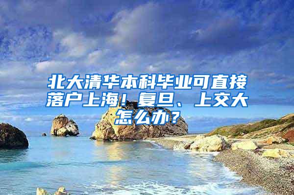 北大清华本科毕业可直接落户上海！复旦、上交大怎么办？