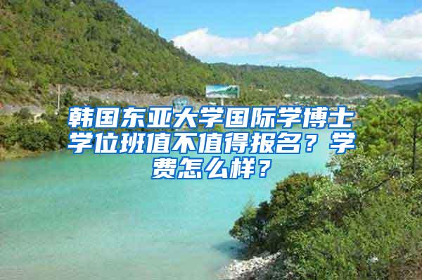 韩国东亚大学国际学博士学位班值不值得报名？学费怎么样？