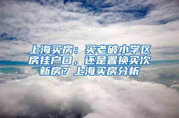 上海买房：买老破小学区房挂户口，还是置换买次新房？上海买房分析