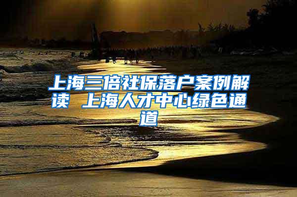 上海三倍社保落户案例解读 上海人才中心绿色通道