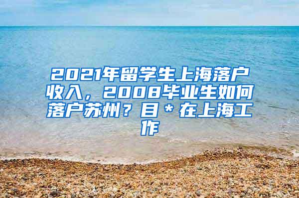 2021年留学生上海落户收入，2008毕业生如何落户苏州？目＊在上海工作