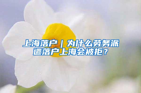 上海落户｜为什么劳务派遣落户上海会被拒？