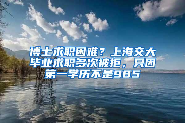 博士求职困难？上海交大毕业求职多次被拒，只因第一学历不是985