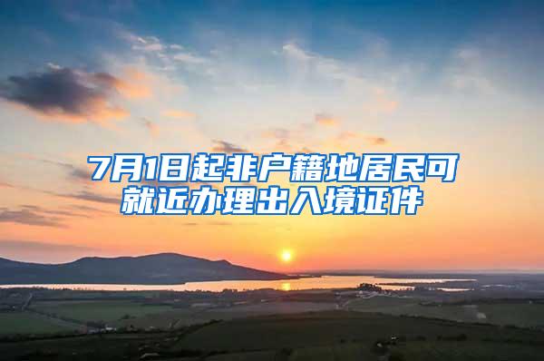 7月1日起非户籍地居民可就近办理出入境证件