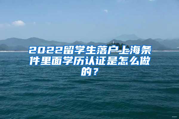 2022留学生落户上海条件里面学历认证是怎么做的？