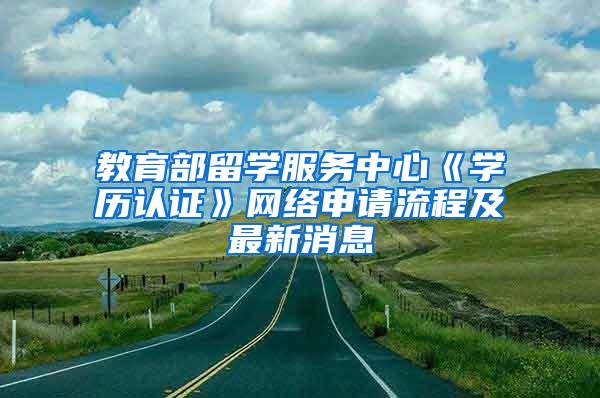 教育部留学服务中心《学历认证》网络申请流程及最新消息