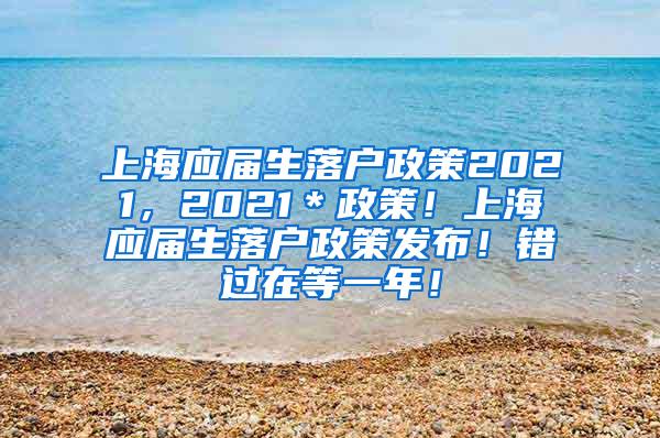 上海应届生落户政策2021，2021＊政策！上海应届生落户政策发布！错过在等一年！